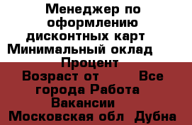 Менеджер по оформлению дисконтных карт  › Минимальный оклад ­ 20 000 › Процент ­ 20 › Возраст от ­ 20 - Все города Работа » Вакансии   . Московская обл.,Дубна г.